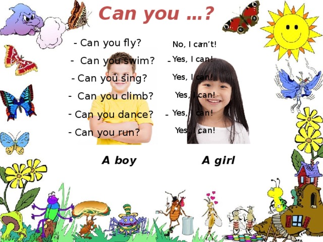 Can you …?  - Can you fly?   -  Can you swim?  - No, I can’t! Yes, I can!  - Can you sing?  - Yes, I can!  Can you climb? -  Can you dance?  -  Can you run?   - Yes, I can! Yes, I can! Yes, I can! A girl A boy 
