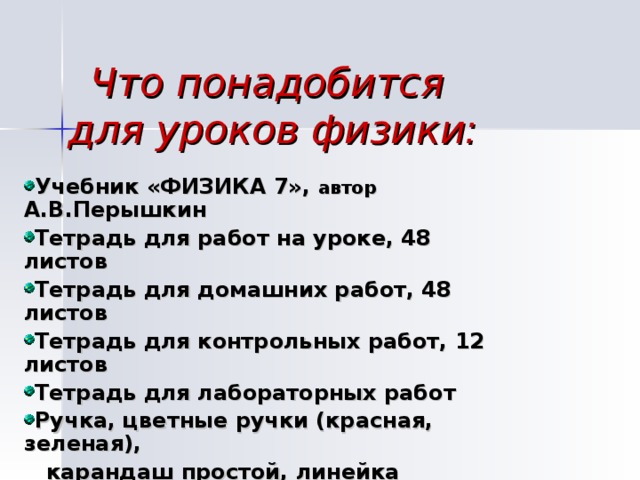 Что понадобится  для уроков физики: Учебник «ФИЗИКА 7», автор А.В.Перышкин Тетрадь для работ на уроке, 48 листов Тетрадь для домашних работ, 48 листов Тетрадь для контрольных работ, 12 листов Тетрадь для лабораторных работ Ручка, цветные ручки (красная, зеленая),  карандаш простой, линейка 