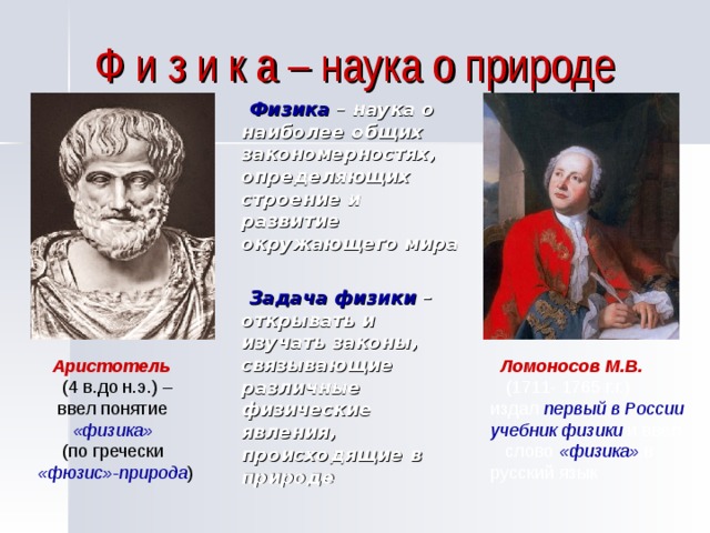 Ф и з и к а – наука о природе  Физика – наука о наиболее общих закономерностях, определяющих строение и развитие окружающего мира   Задача физики – открывать и изучать законы, связывающие различные физические явления, происходящие в природе  Аристотель   Ломоносов М.В.  (4 в.до н.э.) –  ввел понятие  «физика»  (1711- 1765 г.г.) издал первый в России учебник физики и ввел слово «физика» в русский язык   (по гречески «фюзис»-природа ) 