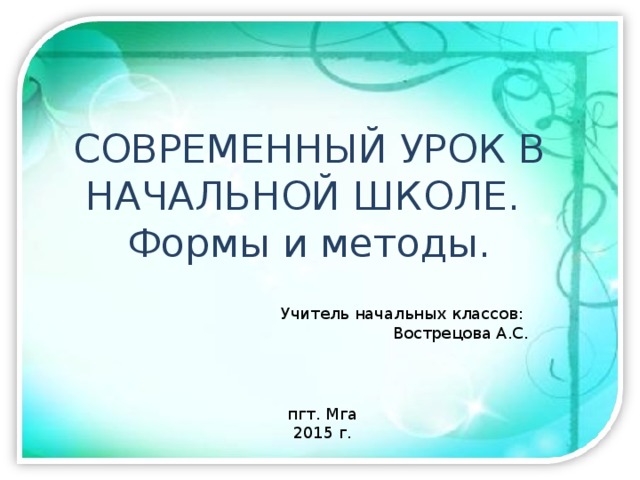 СОВРЕМЕННЫЙ УРОК В НАЧАЛЬНОЙ ШКОЛЕ.  Формы и методы. Учитель начальных классов: Вострецова А.С. пгт. Мга 2015 г. 