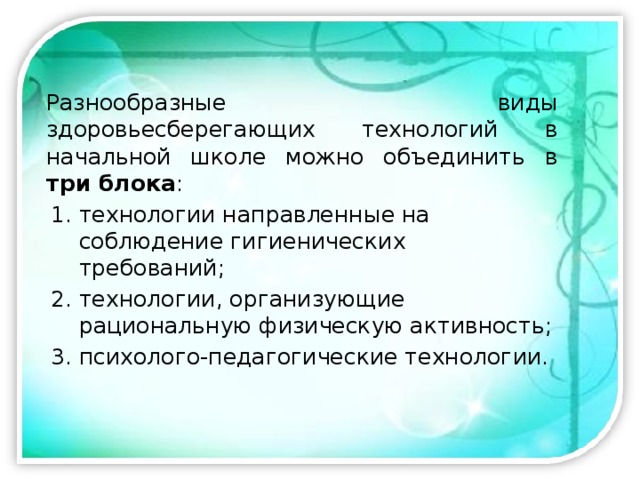 Разнообразные виды здоровьесберегающих технологий в начальной школе можно объединить в три блока : технологии направленные на соблюдение гигиенических требований; технологии, организующие рациональную физическую активность; психолого-педагогические технологии. 