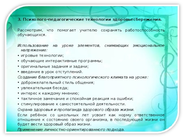 3. Психолого-педагогические технологии здоровьесбережения. Рассмотрим, что помогает учителю сохранять работоспособность обучающихся.  Использование на уроке элементов, снимающих эмоциональное напряжение:  игровые технологии; обучающие интерактивные программы; оригинальные задания и задачи; введение в урок отступлений. Создание благоприятного психологического климата на уроке: доброжелательный стиль общения; увлекательная беседа; интерес к каждому мнению; тактичное замечание и спокойная реакция на ошибки; стимулирование к самостоятельной деятельности. Охрана здоровья и пропаганда здорового образа жизни. Если ребёнок со школьных лет усвоит как норму ответственное отношение к состоянию своего организма, в последующей жизни он будет вести здоровый образ жизни. Применение личностно-ориентированного подхода. 