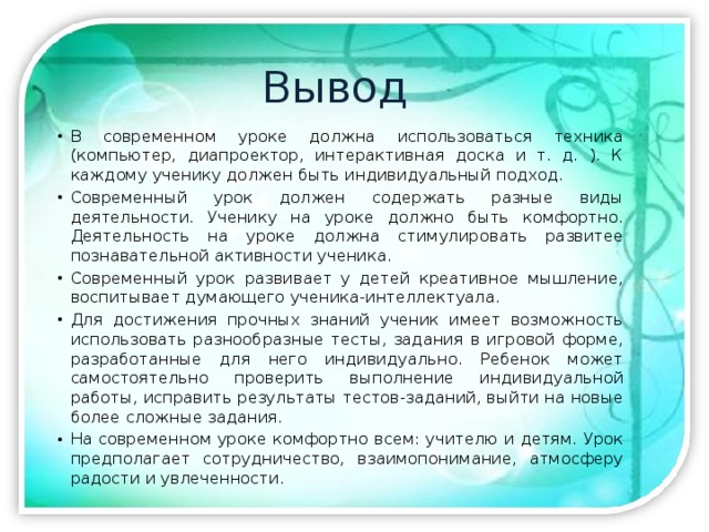Вывод В современном уроке должна использоваться техника (компьютер, диапроектор, интерактивная доска и т. д. ). К каждому ученику должен быть индивидуальный подход. Современный урок должен содержать разные виды деятельности. Ученику на уроке должно быть комфортно. Деятельность на уроке должна стимулировать развитее познавательной активности ученика. Современный урок развивает у детей креативное мышление, воспитывает думающего ученика-интеллектуала. Для достижения прочных знаний ученик имеет возможность использовать разнообразные тесты, задания в игровой форме, разработанные для него индивидуально. Ребенок может самостоятельно проверить выполнение индивидуальной работы, исправить результаты тестов-заданий, выйти на новые более сложные задания. На современном уроке комфортно всем: учителю и детям. Урок предполагает сотрудничество, взаимопонимание, атмосферу радости и увлеченности. 