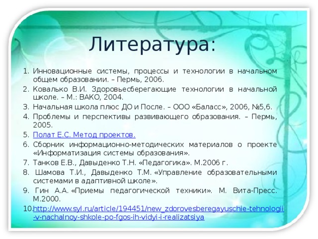 Литература: Инновационные системы, процессы и технологии в начальном общем образовании. – Пермь, 2006. Ковалько В.И. Здоровьесберегающие технологии в начальной школе. – М.: ВАКО, 2004. Начальная школа плюс ДО и После. – ООО «Баласс», 2006, №5,6. Проблемы и перспективы развивающего образования. – Пермь, 2005. Полат Е.С. Метод проектов.   Сборник информационно-методических материалов о проекте «Информатизация системы образования». Танков Е.В., Давыденко Т.Н. «Педагогика». М.2006 г.   Шамова Т.И., Давыденко Т.М. «Управление образовательными системами в адаптивной школе».   Гин А.А. «Приемы педагогической техники». М. Вита-Пресс. М.2000. http://www.syl.ru/article/194451/new_zdorovesberegayuschie-tehnologii-v-nachalnoy-shkole-po-fgos-ih-vidyi-i-realizatsiya 