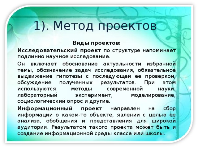1). Метод проектов Виды проектов: Исследовательский проект по структуре напоминает подлинно научное исследование. Он включает обоснование актуальности избранной темы, обозначение задач исследования, обязательное выдвижение гипотезы с последующей ее проверкой, обсуждение полученных результатов. При этом используются методы современной науки: лабораторный эксперимент, моделирование, социологический опрос и другие. Информационный проект направлен на сбор информации о каком-то объекте, явлении с целью ее анализа, обобщения и представления для широкой аудитории. Результатом такого проекта может быть и создание информационной среды класса или школы.  