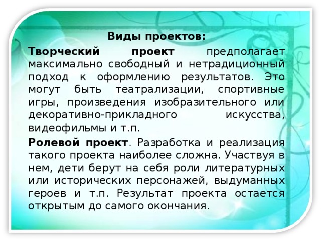 Виды проектов: Творческий проект предполагает максимально свободный и нетрадиционный подход к оформлению результатов. Это могут быть театрализации, спортивные игры, произведения изобразительного или декоративно-прикладного искусства, видеофильмы и т.п. Ролевой проект . Разработка и реализация такого проекта наиболее сложна. Участвуя в нем, дети берут на себя роли литературных или исторических персонажей, выдуманных героев и т.п. Результат проекта остается открытым до самого окончания. 