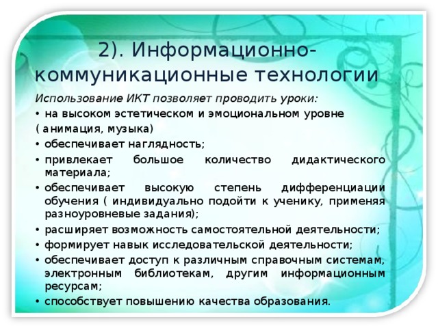 2). Информационно-коммуникационные технологии Использование ИКТ позволяет проводить уроки: на высоком эстетическом и эмоциональном уровне ( анимация, музыка) обеспечивает наглядность; привлекает большое количество дидактического материала; обеспечивает высокую степень дифференциации обучения ( индивидуально подойти к ученику, применяя разноуровневые задания); расширяет возможность самостоятельной деятельности; формирует навык исследовательской деятельности; обеспечивает доступ к различным справочным системам, электронным библиотекам, другим информационным ресурсам; способствует повышению качества образования. 
