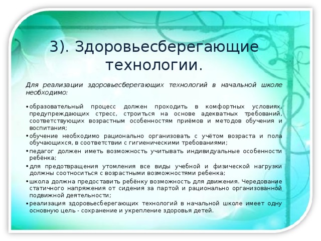 3). Здоровьесберегающие технологии.  Для реализации здоровьесберегающих технологий в начальной школе необходимо:  образовательный процесс должен проходить в комфортных условиях, предупреждающих стресс, строиться на основе адекватных требований, соответствующих возрастным особенностям приёмов и методов обучения и воспитания; обучение необходимо рационально организовать с учётом возраста и пола обучающихся, в соответствии с гигиеническими требованиями; педагог должен иметь возможность учитывать индивидуальные особенности ребёнка; для предотвращения утомления все виды учебной и физической нагрузки должны соотноситься с возрастными возможностями ребенка; школа должна предоставить ребёнку возможность для движения. Чередование статичного напряжения от сидения за партой и рационально организованной подвижной деятельности; реализация здоровьесберегающих технологий в начальной школе имеет одну основную цель - сохранение и укрепление здоровья детей. 