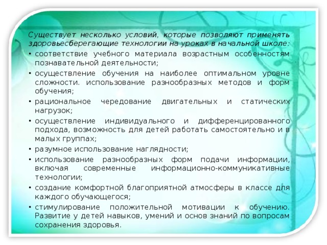 Существует несколько условий, которые позволяют применять здоровьесберегающие технологии на уроках в начальной школе: соответствие учебного материала возрастным особенностям познавательной деятельности; осуществление обучения на наиболее оптимальном уровне сложности. использование разнообразных методов и форм обучения; рациональное чередование двигательных и статических нагрузок; осуществление индивидуального и дифференцированного подхода, возможность для детей работать самостоятельно и в малых группах; разумное использование наглядности; использование разнообразных форм подачи информации, включая современные информационно-коммуникативные технологии; создание комфортной благоприятной атмосферы в классе для каждого обучающегося; стимулирование положительной мотивации к обучению. Развитие у детей навыков, умений и основ знаний по вопросам сохранения здоровья. 