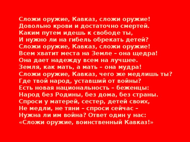 Сложи оружие, Кавказ, сложи оружие! Довольно крови и достаточно смертей. Каким путем идешь к свободе ты, И нужно ли на гибель обрекать детей? Сложи оружие, Кавказ, сложи оружие! Всем хватит места на Земле – она щедра! Она дает надежду всем на лучшее. Земля, как мать, а мать – она мудра! Сложи оружие, Кавказ, чего же медлишь ты? Где твой народ, уставший от войны? Есть новая национальность – беженцы: Народ без Родины, без дома, без страны. Спроси у матерей, сестер, детей своих, Не медли, не тяни – спроси сейчас – Нужна ли им война? Ответ один у нас: «Сложи оружие, воинственный Кавказ!»
