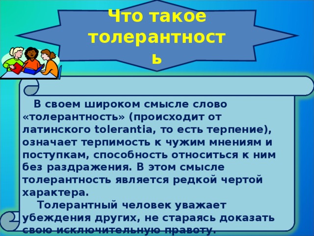 Что такое толерантность      В своем широком смысле слово «толерантность» (происходит от латинского tolerantia, то есть терпение), означает терпимость к чужим мнениям и поступкам, способность относиться к ним без раздражения. В этом смысле толерантность является редкой чертой характера.  Толерантный человек уважает убеждения других, не стараясь доказать свою исключительную правоту.