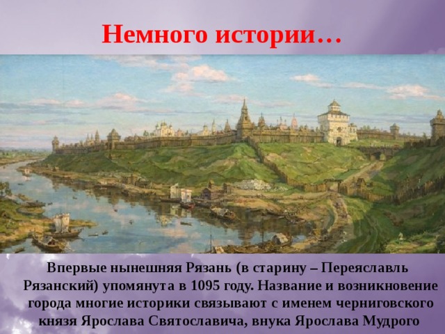 Немного истории…  Впервые нынешняя Рязань (в старину – Переяславль Рязанский) упомянута в 1095 году. Название и возникновение города многие историки связывают с именем черниговского князя Ярослава Святославича, внука Ярослава Мудрого 