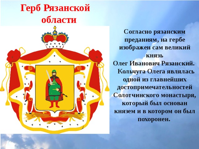 Герб Рязанской области Согласно рязанским преданиям, на гербе изображен сам великий князь  Олег Иванович Рязанский.  Кольчуга Олега являлась одной из главнейших достопримечательностей Солотчинского монастыря, который был основан князем и в котором он был похоронен. 