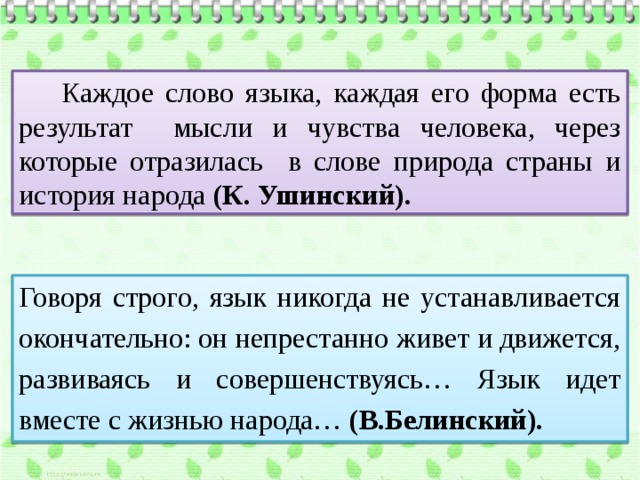  Каждое слово языка, каждая его форма есть результат мысли и чувства человека, через которые отразилась в слове природа страны и история народа (К. Ушинский). Говоря строго, язык никогда не устанавливается окончательно: он непрестанно живет и движется, развиваясь и совершенствуясь… Язык идет вместе с жизнью народа… (В.Белинский). 
