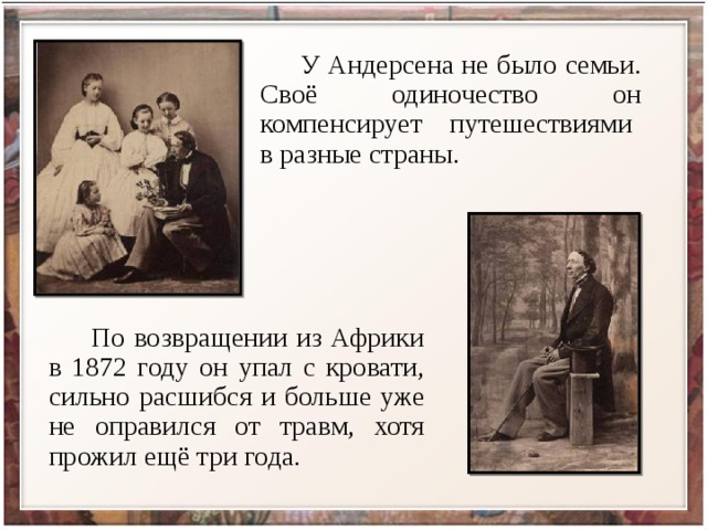  У Андерсена не было семьи. Своё одиночество он компенсирует путешествиями в разные страны.  По возвращении из Африки в 1872 году он упал с кровати, сильно расшибся и больше уже не оправился от травм, хотя прожил ещё три года. 
