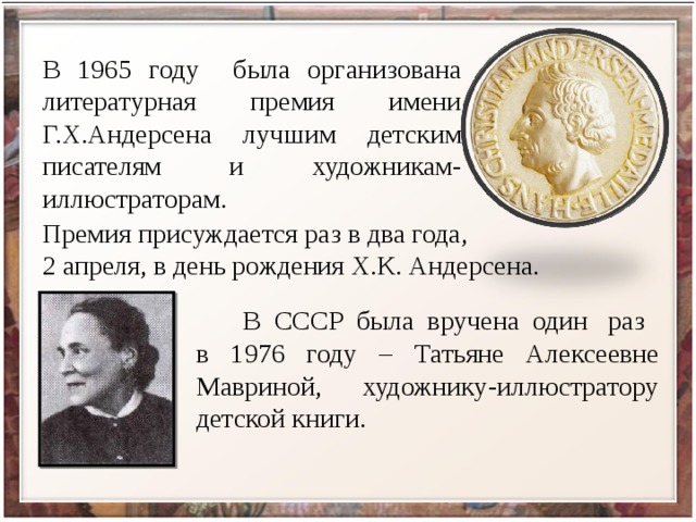 В 1965 году была организована литературная премия имени Г.Х.Андерсена лучшим детским писателям и художникам-иллюстраторам. Премия присуждается раз в два года, 2 апреля, в день рождения Х.К. Андерсена.  В СССР была вручена один раз в 1976 году – Татьяне Алексеевне Мавриной, художнику-иллюстратору детской книги. 