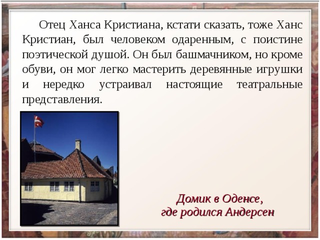  Отец Ханса Кристиана, кстати сказать, тоже Ханс Кристиан, был человеком одаренным, с поистине поэтической душой. Он был башмачником, но кроме обуви, он мог легко мастерить деревянные игрушки и нередко устраивал настоящие театральные представления.   Домик в Оденсе, где родился Андерсен 