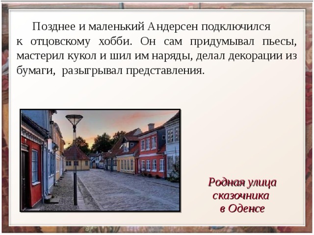 Позднее и маленький Андерсен подключился к отцовскому хобби. Он сам придумывал пьесы, мастерил кукол и шил им наряды, делал декорации из бумаги, разыгрывал представления.  Родная улица сказочника в Оденсе 