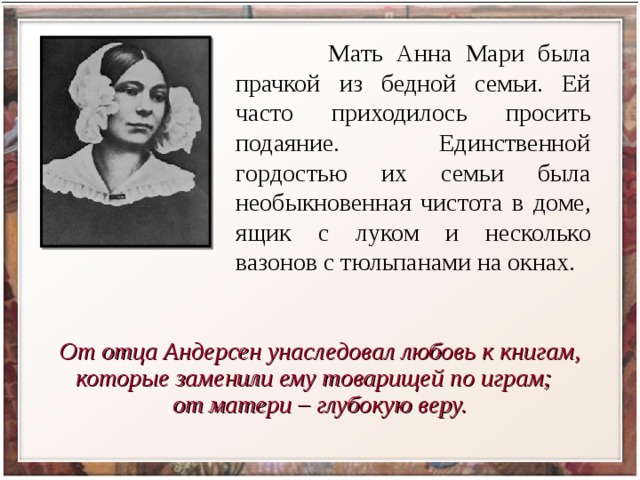  Мать Анна Мари была прачкой из бедной семьи. Ей часто приходилось просить подаяние. Единственной гордостью их семьи была необыкновенная чистота в доме, ящик с луком и несколько вазонов с тюльпанами на окнах. От отца Андерсен унаследовал любовь к книгам, которые заменили ему товарищей по играм; от матери – глубокую веру. 
