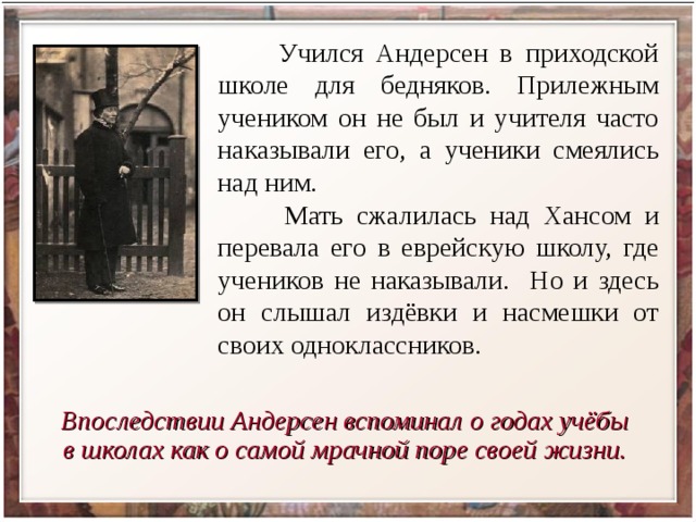  Учился Андерсен в приходской школе для бедняков. Прилежным учеником он не был и учителя часто наказывали его, а ученики смеялись над ним.  Мать сжалилась над Хансом и перевала его в еврейскую школу, где учеников не наказывали. Но и здесь он слышал издёвки и насмешки от своих одноклассников. Впоследствии Андерсен вспоминал о годах учёбы в школах как о самой мрачной поре своей жизни. 