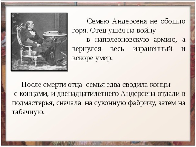  Семью Андерсена не обошло горя. Отец ушёл на войну в наполеоновскую армию, а вернулся весь израненный и вскоре умер.  После смерти отца семья едва сводила концы с концами, и двенадцатилетнего Андерсена отдали в подмастерья, сначала на суконную фабрику, затем на табачную. 