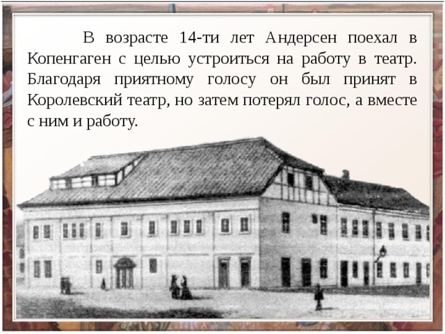  В возрасте 14-ти лет Андерсен поехал в Копенгаген с целью устроиться на работу в театр. Благодаря приятному голосу он был принят в Королевский театр, но затем потерял голос, а вместе с ним и работу. 