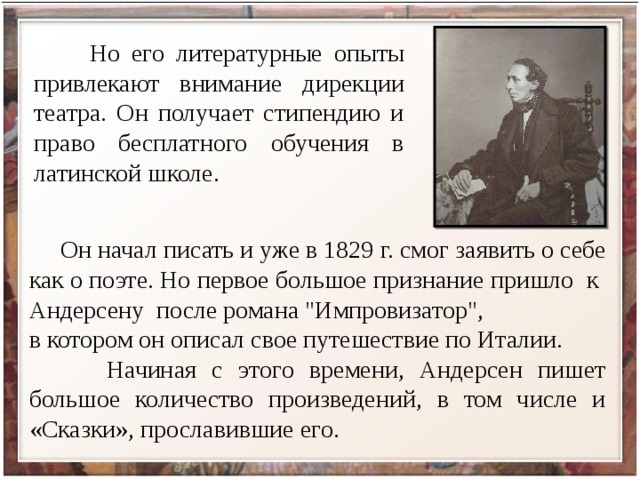  Но его литературные опыты привлекают внимание дирекции театра. Он получает стипендию и право бесплатного обучения в латинской школе.  Он начал писать и уже в 1829 г. смог заявить о себе как о поэте. Но первое большое признание пришло к Андерсену после романа 