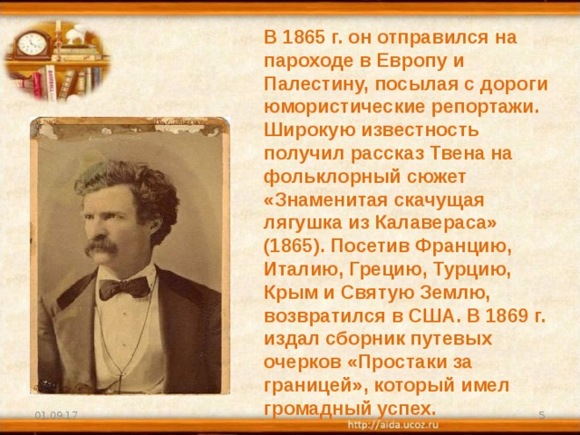 В 1865 г. он отправился на пароходе в Европу и Палестину, посылая с дороги юмористические репортажи. Широкую известность получил рассказ Твена на фольклорный сюжет «Знаменитая скачущая лягушка из Калавераса» (1865). Посетив Францию, Италию, Грецию, Турцию, Крым и Святую Землю, возвратился в США. В 1869 г. издал сборник путевых очерков «Простаки за границей», который имел громадный успех. 01.09.17  