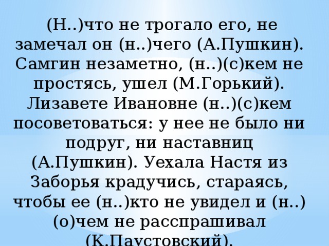  (Н..)что не трогало его, не замечал он (н..)чего (А.Пушкин). Самгин незаметно, (н..)(с)кем не простясь, ушел (М.Горький). Лизавете Ивановне (н..)(с)кем посоветоваться: у нее не было ни подруг, ни наставниц (А.Пушкин). Уехала Настя из Заборья крадучись, стараясь, чтобы ее (н..)кто не увидел и (н..)(о)чем не расспрашивал (К.Паустовский). 