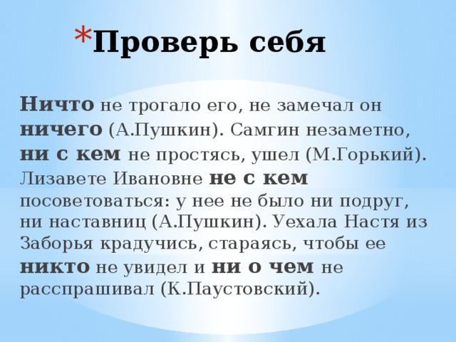 Проверь себя Ничто не трогало его, не замечал он ничего (А.Пушкин). Самгин незаметно, ни с кем не простясь, ушел (М.Горький). Лизавете Ивановне не с кем посоветоваться: у нее не было ни подруг, ни наставниц (А.Пушкин). Уехала Настя из Заборья крадучись, стараясь, чтобы ее никто не увидел и ни о чем не расспрашивал (К.Паустовский). 