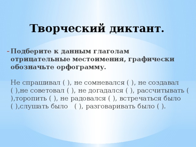  Творческий диктант.   Подберите к данным глаголам отрицательные местоимения, графически обозначьте орфограмму.   Не спрашивал ( ), не сомневался ( ), не создавал ( ),не советовал ( ), не догадался ( ), рассчитывать ( ),торопить ( ), не радовался ( ), встречаться было ( ),слушать было ( ), разговаривать было ( ).   