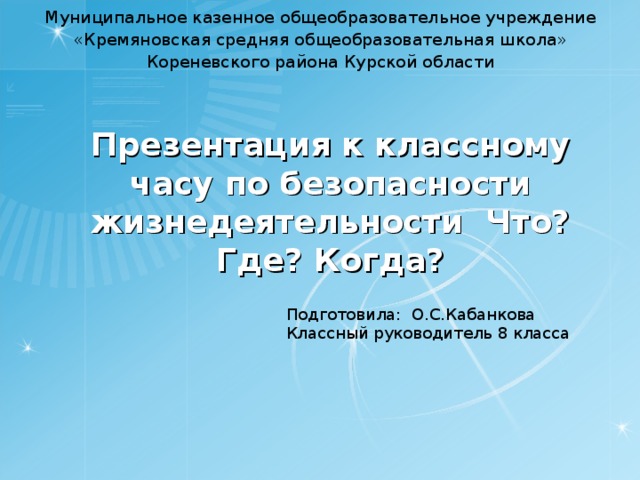 Муниципальное казенное общеобразовательное учреждение «Кремяновская средняя общеобразовательная школа» Кореневского района Курской области   Презентация к классному часу по безопасности жизнедеятельности Что? Где? Когда?   Подготовила: О.С.Кабанкова Классный руководитель 8 класса 