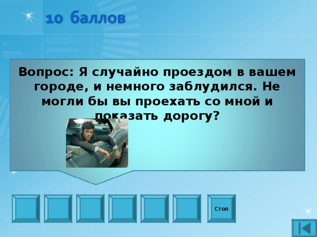 Вопрос: Я случайно проездом в вашем городе, и немного заблудился. Не могли бы вы проехать со мной и показать дорогу?    Стоп 