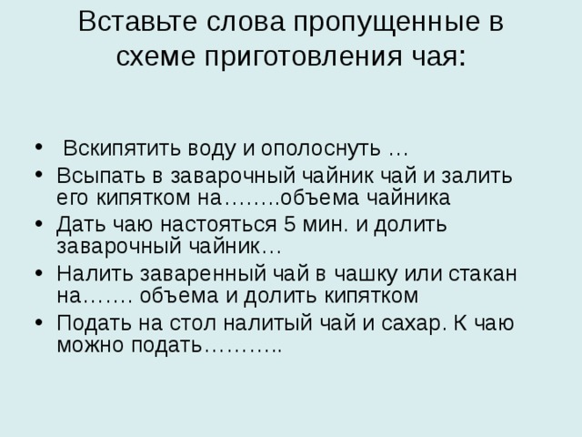 Вставьте слова пропущенные в схеме приготовления чая:    Вскипятить воду и ополоснуть … Всыпать в заварочный чайник чай и залить его кипятком на……..объема чайника Дать чаю настояться 5 мин. и долить заварочный чайник… Налить заваренный чай в чашку или стакан на……. объема и долить кипятком Подать на стол налитый чай и сахар. К чаю можно подать……….. 