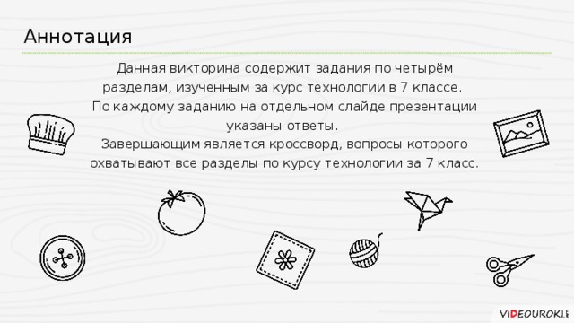 Аннотация Данная викторина содержит задания по четырём разделам, изученным за курс технологии в 7 классе.  По каждому заданию на отдельном слайде презентации указаны ответы.  Завершающим является кроссворд, вопросы которого охватывают все разделы по курсу технологии за 7 класс.
