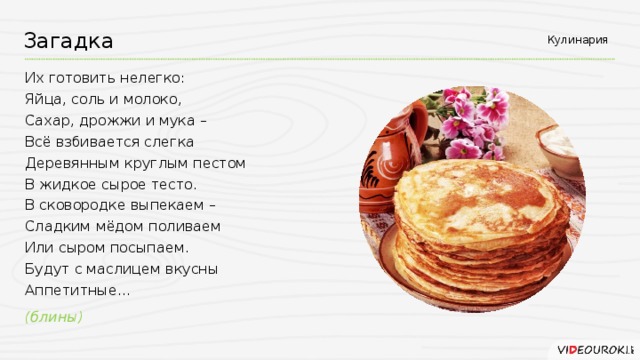 Кулинария Загадка Их готовить нелегко: Яйца, соль и молоко, Сахар, дрожжи и мука – Всё взбивается слегка Деревянным круглым пестом В жидкое сырое тесто. В сковородке выпекаем – Сладким мёдом поливаем Или сыром посыпаем. Будут с маслицем вкусны Аппетитные... (блины)