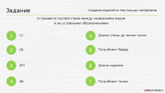 Создание изделий из текстильных материалов Задание Установите соответствие между названиями мерок  и их условными обозначениями. А 1 Длина спины до линии талии Ст Б 2 Полуобхват бёдер Сб 3 В Дтс Длина изделия 4 Г Ди Полуобхват талии
