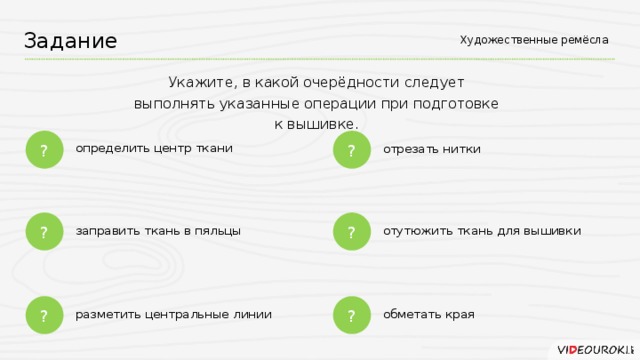 Художественные ремёсла Задание Укажите, в какой очерёдности следует выполнять указанные операции при подготовке к вышивке. ? ? определить центр ткани отрезать нитки ? ? отутюжить ткань для вышивки заправить ткань в пяльцы ? ? разметить центральные линии обметать края