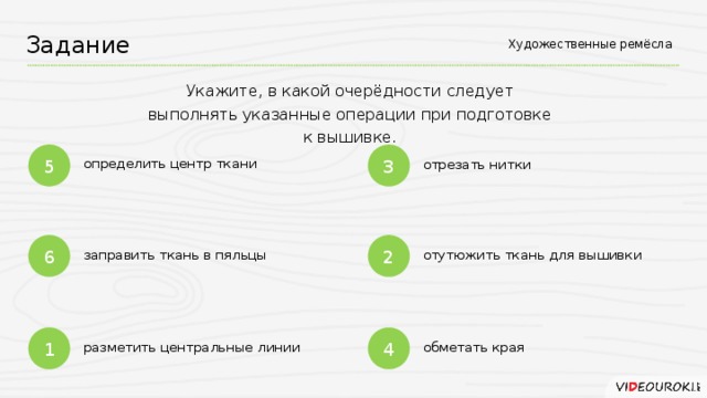 Художественные ремёсла Задание Укажите, в какой очерёдности следует выполнять указанные операции при подготовке к вышивке. 5 3 определить центр ткани отрезать нитки 6 2 отутюжить ткань для вышивки заправить ткань в пяльцы 4 1 разметить центральные линии обметать края