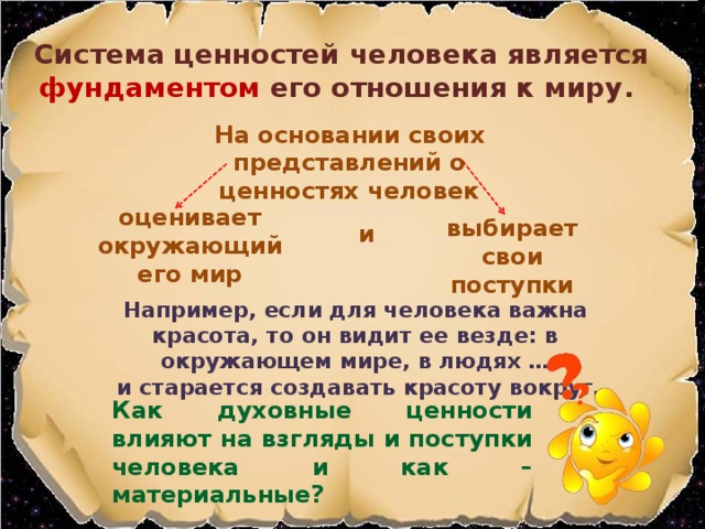 Система ценностей человека является фундаментом его отношения к миру. На основании своих представлений о ценностях человек оценивает окружающий его мир выбирает свои поступки и Например, если для человека важна красота, то он видит ее везде: в окружающем мире, в людях …  и старается создавать красоту вокруг. Как духовные ценности влияют на взгляды и поступки человека и как – материальные?