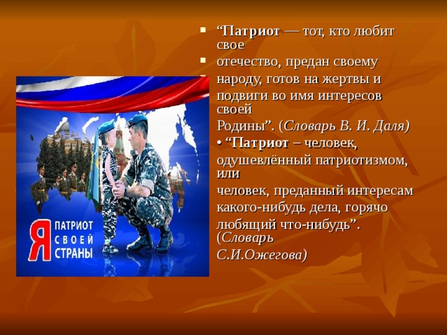 “ Патриот — тот, кто любит свое отечество, предан своему народу, готов на жертвы и подвиги во имя интересов своей Родины”. ( Словарь В. И. Даля) • “ Патриот – человек, одушевлённый патриотизмом, или человек, преданный интересам какого-нибудь дела, горячо любящий что-нибудь”. ( Словарь С.И.Ожегова) 