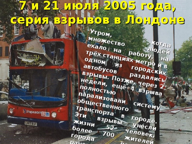 7 и 21 июля 2005 года, серия взрывов в Лондоне Утром, когда множество людей ехало на работу, на трёх станциях метро и в одном из городских автобусов раздались взрывы. Позже, через 2 недели, ещё 4 взрыва полностью парализовали систему общественного транспорта в городе. Эти взрывы унесли жизни 52 человек, более 700 жителей города получили ранения.