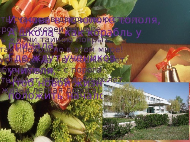 И снова в позолоте тополя,  А школа - как корабль у причала,  Где ждут учеников учителя,  Чтоб новой жизни положить начало. Пусть счастье в дверь твою стучит, Открой ее скорей пошире. Путь жизни тайною покрыт, Но так прекрасно в этом мире! И пусть всегда – в окошке свет, Улыбка мамина – с порога. Пусть будет много добрых лет И в жизни легкая дорога! 