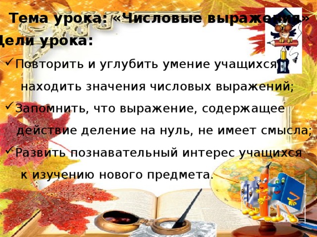 Тема урока: «Числовые выражения» Цели урока: Повторить и углубить умение учащихся  находить значения числовых выражений; Запомнить, что выражение, содержащее  действие деление на нуль, не имеет смысла; Развить познавательный интерес учащихся  к изучению нового предмета. 