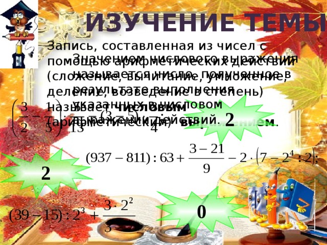 Изучение  темы Запись, составленная из чисел с помощью арифметических действий (сложение, вычитание, умножение, деление, возведение в степень) называет числовым (арифметическим) выражением . Значением числового выражения называется число, полученное в результате выполнения указанных в числовом выражении действий. 2 2 0 