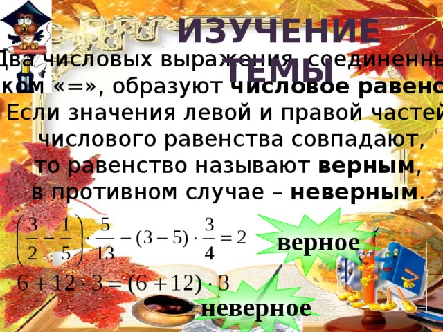 Изучение  темы Два числовых выражения, соединенные  знаком «=», образуют числовое равенство . Если значения левой и правой частей  числового равенства совпадают, то равенство называют верным , в противном случае – неверным . верное неверное 