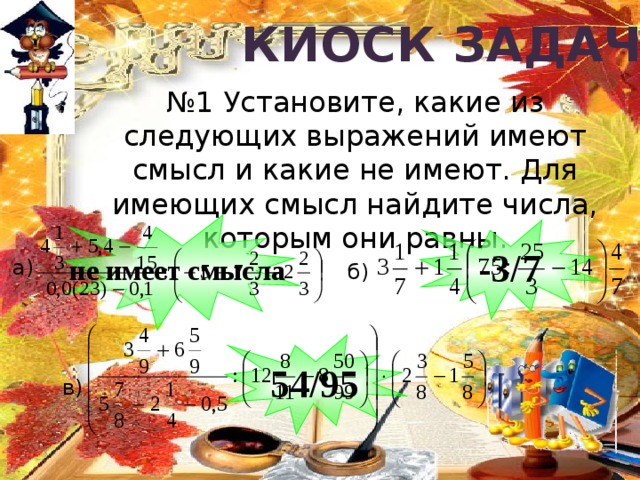Киоск задач № 1 Установите, какие из следующих выражений имеют смысл и какие не имеют. Для имеющих смысл найдите числа, которым они равны. не имеет смысла -3/7 а) б) 54/95 в) 