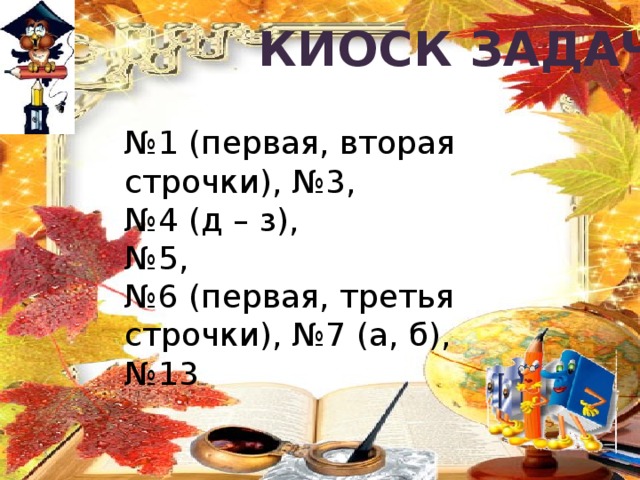 Киоск задач № 1 (первая, вторая строчки), №3, № 4 (д – з), № 5, № 6 (первая, третья строчки), №7 (а, б), № 13 