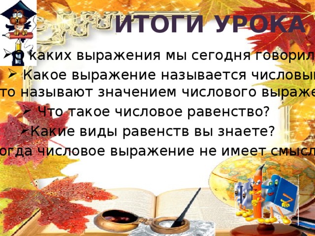 Итоги  урока О каких выражения мы сегодня говорили?  Какое выражение называется числовым?  Что называют значением числового выражения?  Что такое числовое равенство? Какие виды равенств вы знаете? Когда числовое выражение не имеет смысла? 