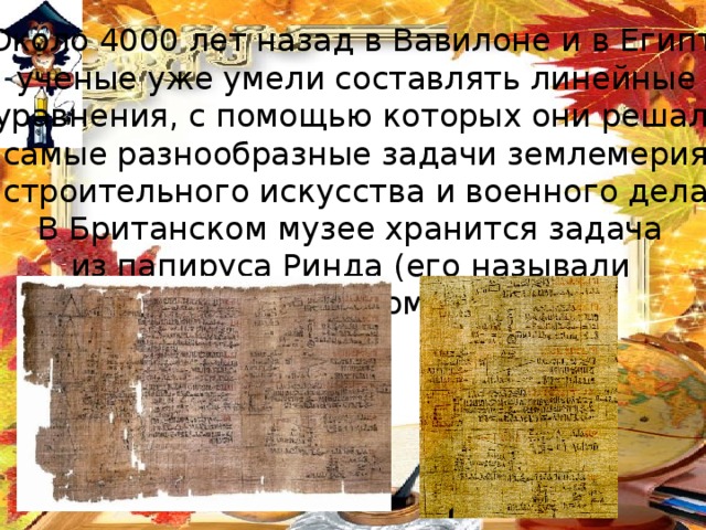 Около 4000 лет назад в Вавилоне и в Египте ученые уже умели составлять линейные уравнения, с помощью которых они решали самые разнообразные задачи землемерия, строительного искусства и военного дела. В Британском музее хранится задача из папируса Ринда (его называли также папирусом Ахмеса) 